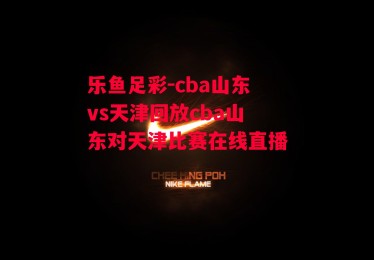 乐鱼足彩-cba山东vs天津回放cba山东对天津比赛在线直播