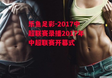 乐鱼足彩-2017中超联赛录播2017年中超联赛开幕式