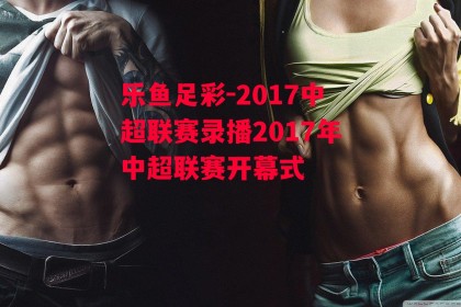 乐鱼足彩-2017中超联赛录播2017年中超联赛开幕式