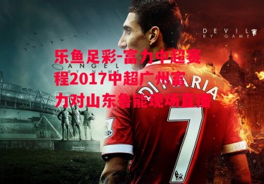 乐鱼足彩-富力中超赛程2017中超广州富力对山东鲁能现场直播