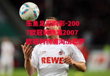 乐鱼足彩购彩-2007欧冠利物浦2007欧冠利物浦淘汰巴萨