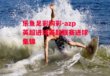 乐鱼足彩购彩-azp英超进球英超联赛进球集锦